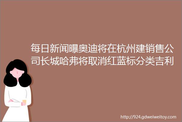 每日新闻曝奥迪将在杭州建销售公司长城哈弗将取消红蓝标分类吉利汽车江浙地区28家经销商联合开业